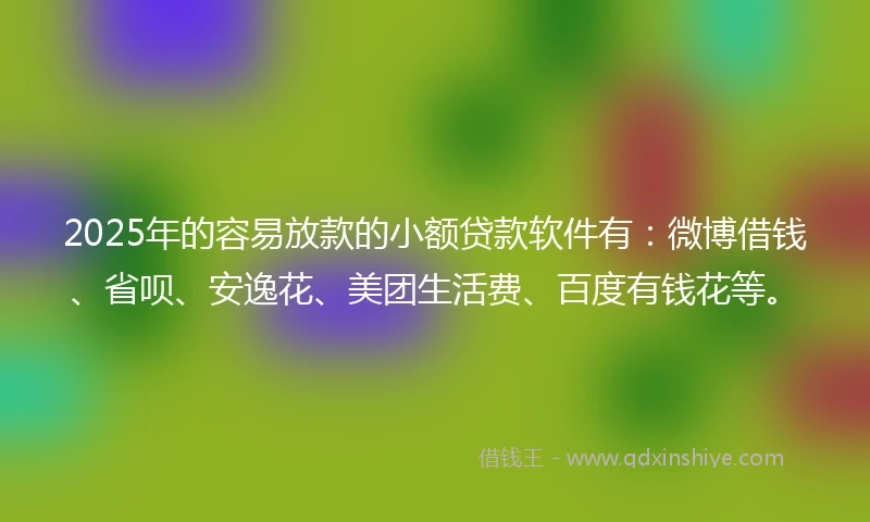 2025年的容易放款的小额贷款软件有：微博借钱、省呗、安逸花、美团生活费、百度有钱花等。