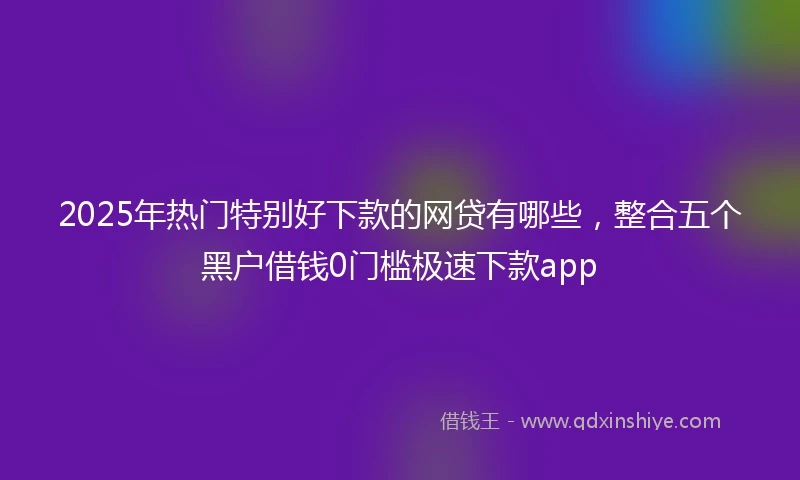 2025年热门特别好下款的网贷有哪些，整合五个黑户借钱0门槛极速下款app