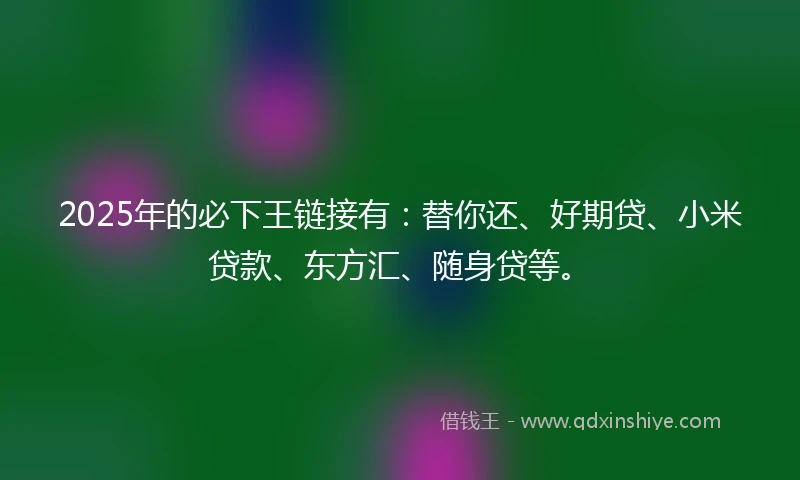 2025年的必下王链接有：替你还、好期贷、小米贷款、东方汇、随身贷等。