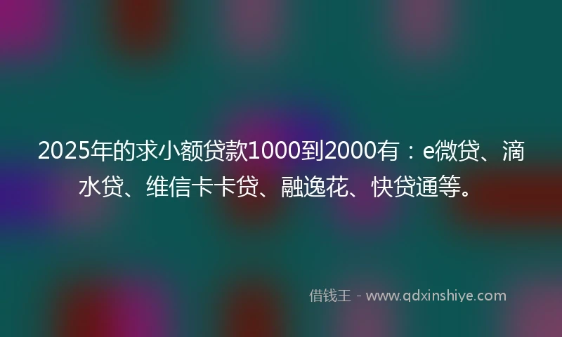 2025年的求小额贷款1000到2000有：e微贷、滴水贷、维信卡卡贷、融逸花、快贷通等。