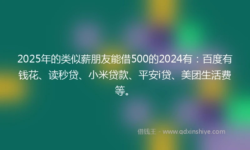 2025年的类似薪朋友能借500的2024有：百度有钱花、读秒贷、小米贷款、平安i贷、美团生活费等。