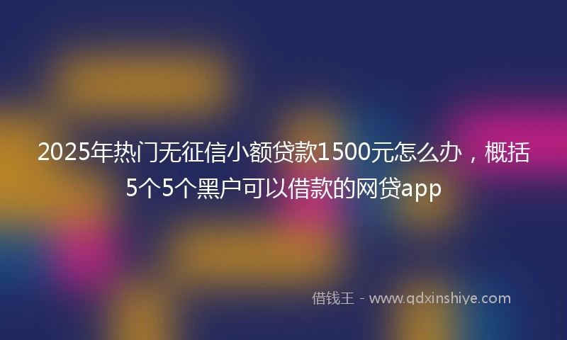 2025年热门无征信小额贷款1500元怎么办，概括5个5个黑户可以借款的网贷app