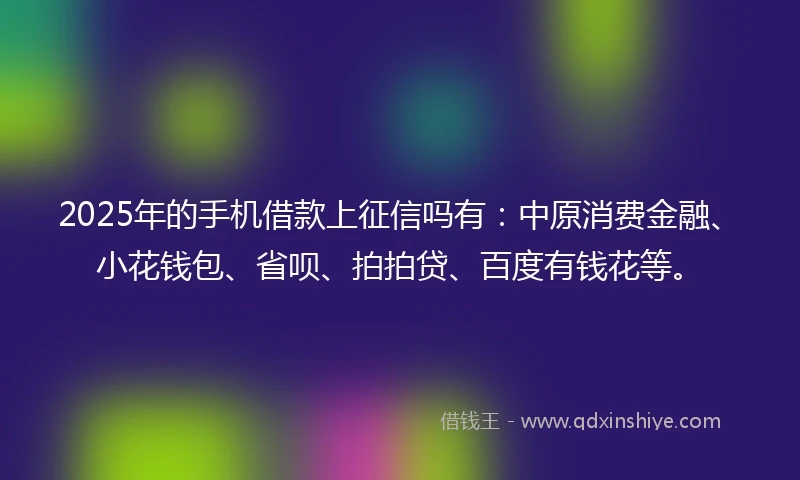 2025年的手机借款上征信吗有：中原消费金融、小花钱包、省呗、拍拍贷、百度有钱花等。