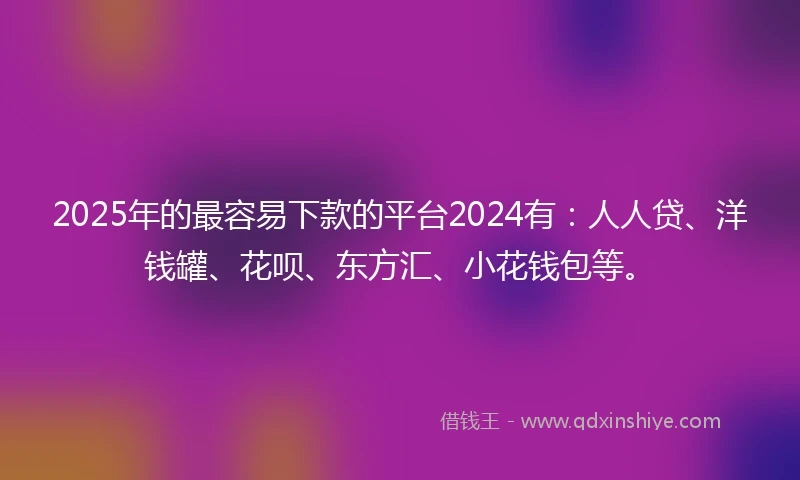 2025年的最容易下款的平台2024有：人人贷、洋钱罐、花呗、东方汇、小花钱包等。