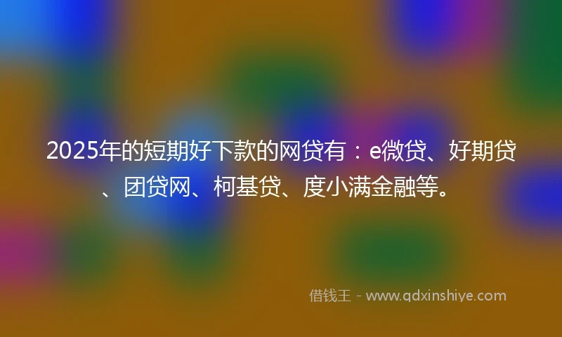 2025年的短期好下款的网贷有：e微贷、好期贷、团贷网、柯基贷、度小满金融等。