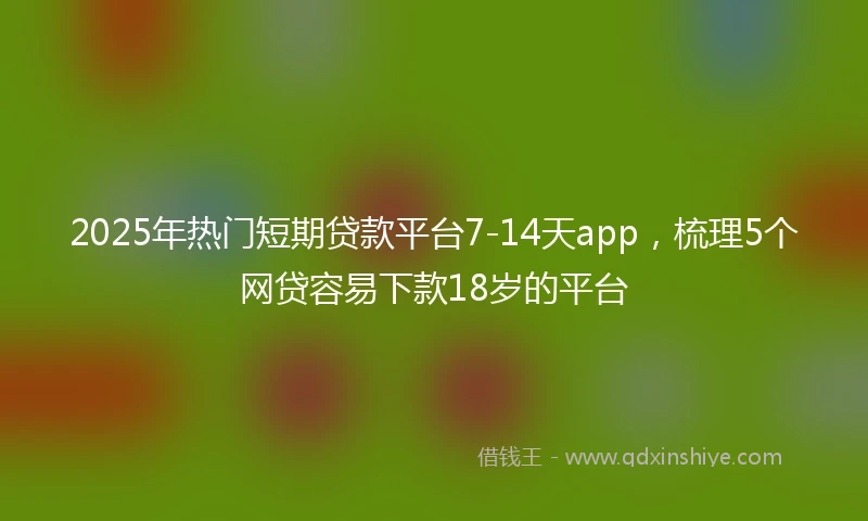 2025年热门短期贷款平台7-14天app，梳理5个网贷容易下款18岁的平台