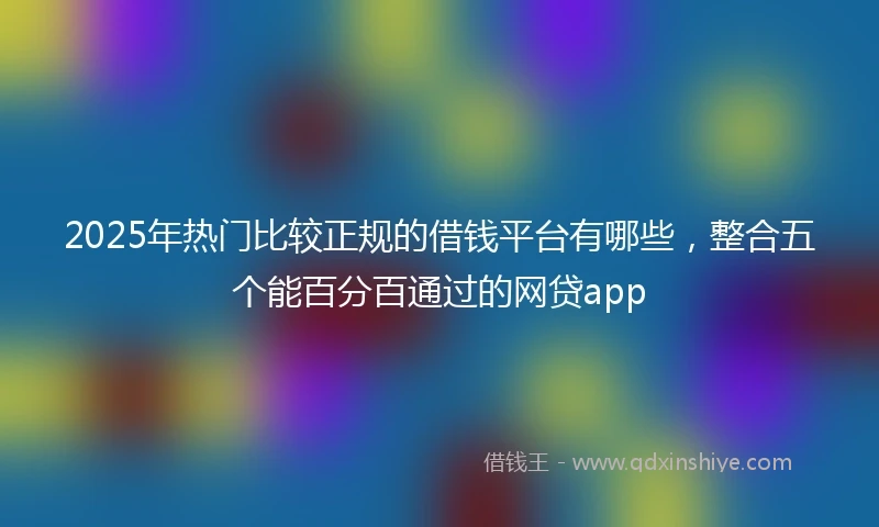 2025年热门比较正规的借钱平台有哪些，整合五个能百分百通过的网贷app