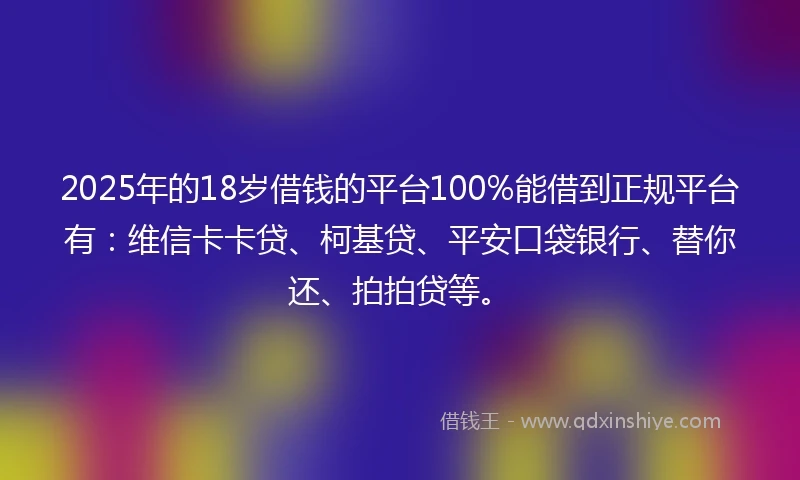 2025年的18岁借钱的平台100%能借到正规平台有：维信卡卡贷、柯基贷、平安口袋银行、替你还、拍拍贷等。