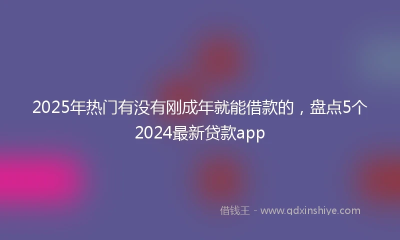 2025年热门有没有刚成年就能借款的，盘点5个2024最新贷款app