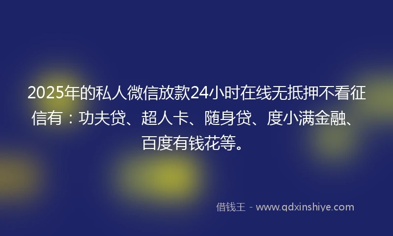 2025年的私人微信放款24小时在线无抵押不看征信有：功夫贷、超人卡、随身贷、度小满金融、百度有钱花等。