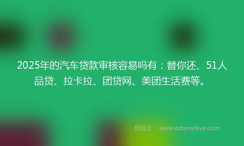2025年的汽车贷款审核容易吗有：替你还、51人品贷、拉卡拉、团贷网、美团生活费等。