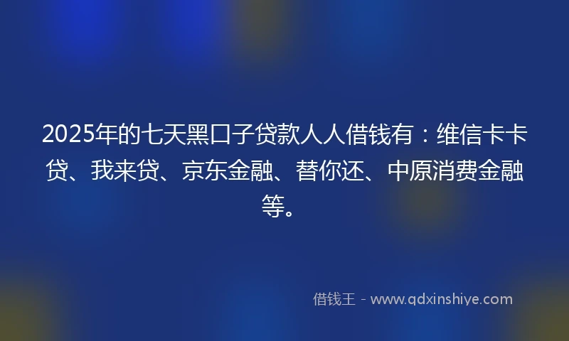 2025年的七天黑口子贷款人人借钱有：维信卡卡贷、我来贷、京东金融、替你还、中原消费金融等。