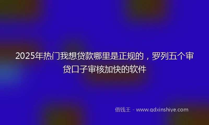 2025年热门我想贷款哪里是正规的，罗列五个审贷口子审核加快的软件
