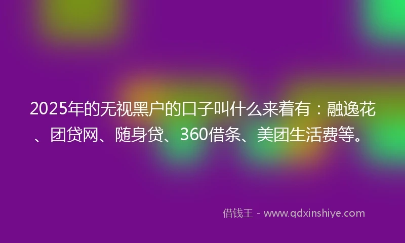2025年的无视黑户的口子叫什么来着有：融逸花、团贷网、随身贷、360借条、美团生活费等。