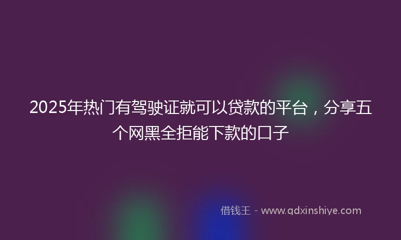2025年热门有驾驶证就可以贷款的平台，分享五个网黑全拒能下款的口子
