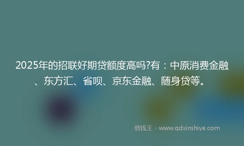 2025年的招联好期贷额度高吗?有：中原消费金融、东方汇、省呗、京东金融、随身贷等。