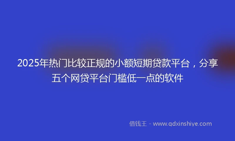 2025年热门比较正规的小额短期贷款平台，分享五个网贷平台门槛低一点的软件
