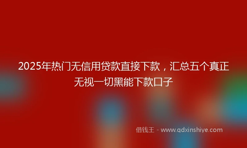 2025年热门无信用贷款直接下款，汇总五个真正无视一切黑能下款口子
