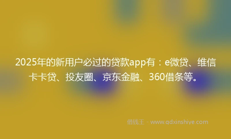 2025年的新用户必过的贷款app有：e微贷、维信卡卡贷、投友圈、京东金融、360借条等。