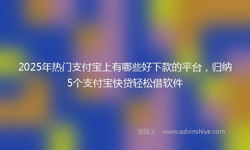 2025年热门支付宝上有哪些好下款的平台，归纳5个支付宝快贷轻松借软件