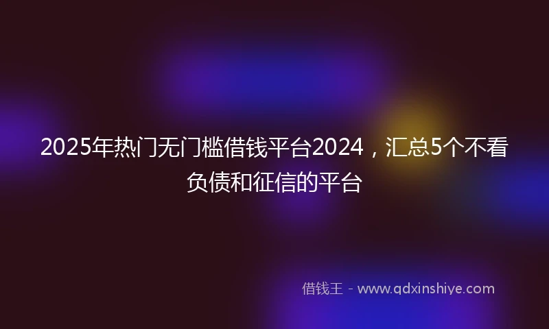 2025年热门无门槛借钱平台2024，汇总5个不看负债和征信的平台