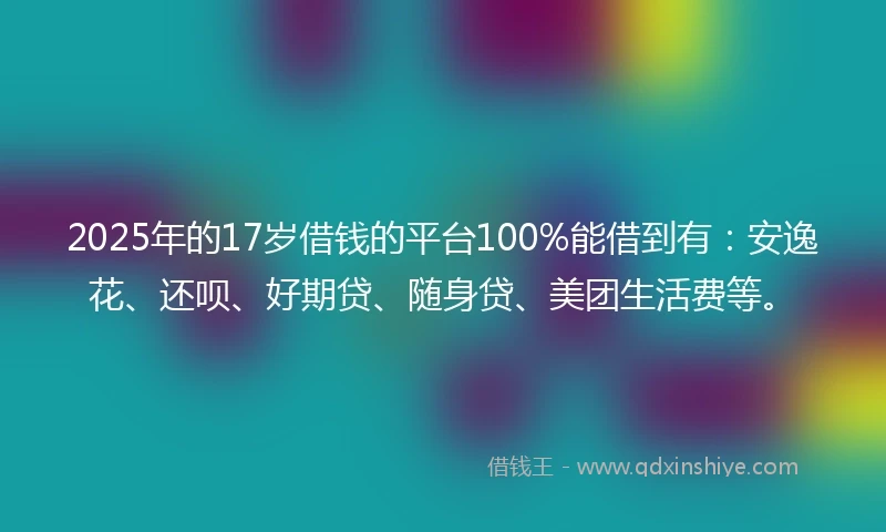 2025年的17岁借钱的平台100%能借到有：安逸花、还呗、好期贷、随身贷、美团生活费等。