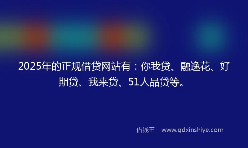 2025年的正规借贷网站有：你我贷、融逸花、好期贷、我来贷、51人品贷等。
