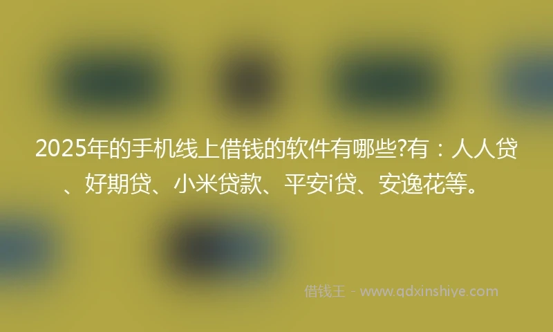 2025年的手机线上借钱的软件有哪些?有：人人贷、好期贷、小米贷款、平安i贷、安逸花等。