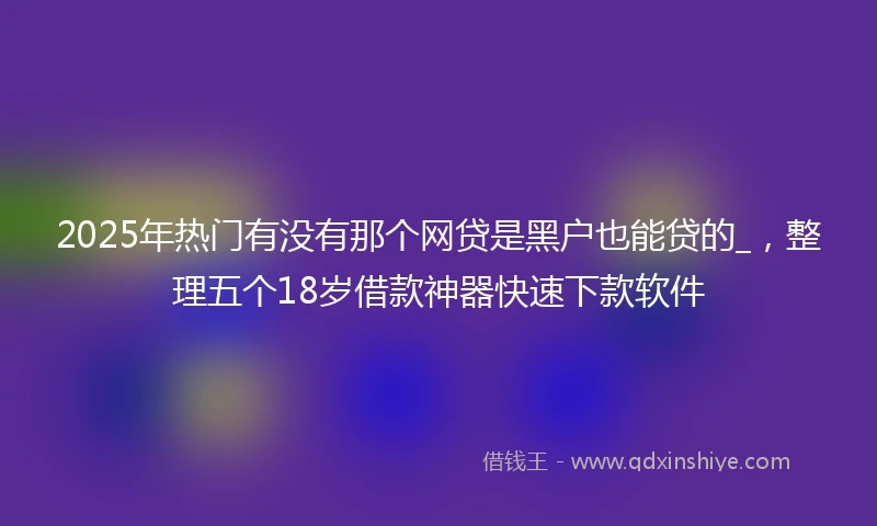 2025年热门有没有那个网贷是黑户也能贷的_，整理五个18岁借款神器快速下款软件
