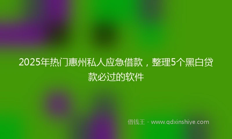 2025年热门惠州私人应急借款，整理5个黑白贷款必过的软件
