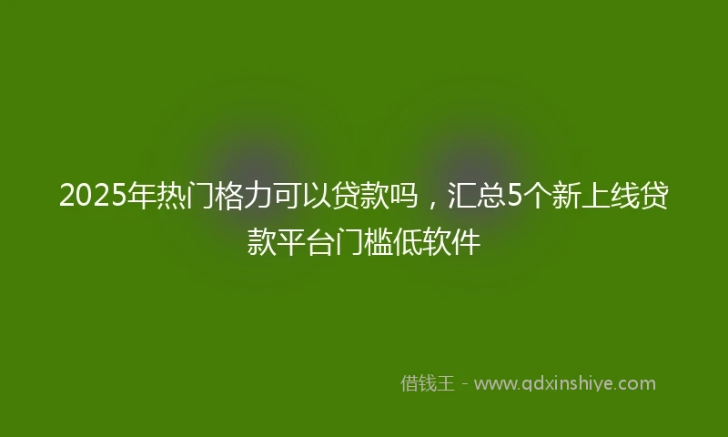 2025年热门格力可以贷款吗，汇总5个新上线贷款平台门槛低软件