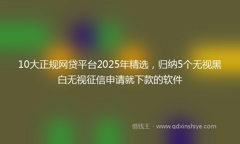 10大正规网贷平台2025年精选，归纳5个无视黑白无视征信申请就下款的软件