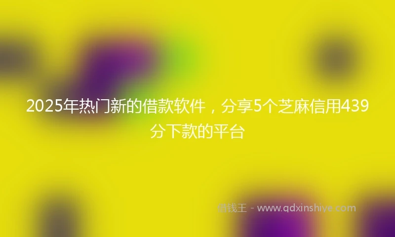 2025年热门新的借款软件，分享5个芝麻信用439分下款的平台