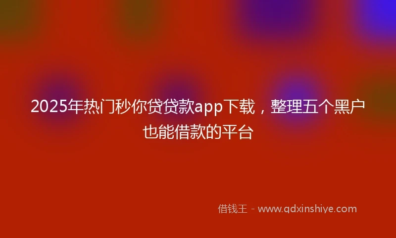 2025年热门秒你贷贷款app下载，整理五个黑户也能借款的平台