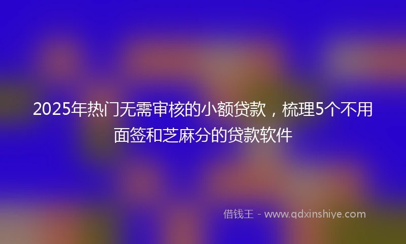 2025年热门无需审核的小额贷款，梳理5个不用面签和芝麻分的贷款软件