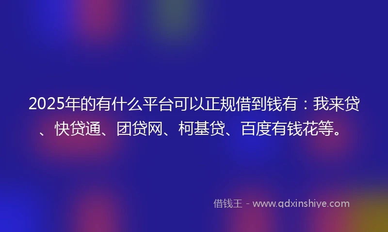 2025年的有什么平台可以正规借到钱有：我来贷、快贷通、团贷网、柯基贷、百度有钱花等。