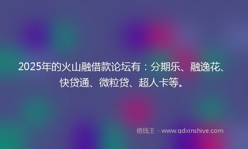 2025年的火山融借款论坛有：分期乐、融逸花、快贷通、微粒贷、超人卡等。