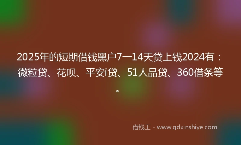 2025年的短期借钱黑户7一14天贷上钱2024有：微粒贷、花呗、平安i贷、51人品贷、360借条等。