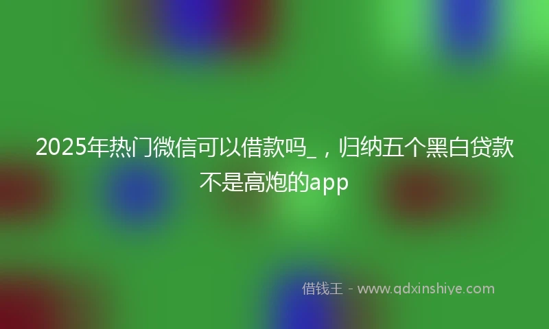 2025年热门微信可以借款吗_，归纳五个黑白贷款不是高炮的app