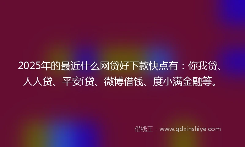 2025年的最近什么网贷好下款快点有：你我贷、人人贷、平安i贷、微博借钱、度小满金融等。