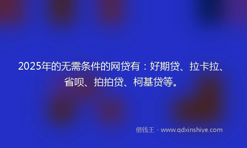 2025年的无需条件的网贷有：好期贷、拉卡拉、省呗、拍拍贷、柯基贷等。