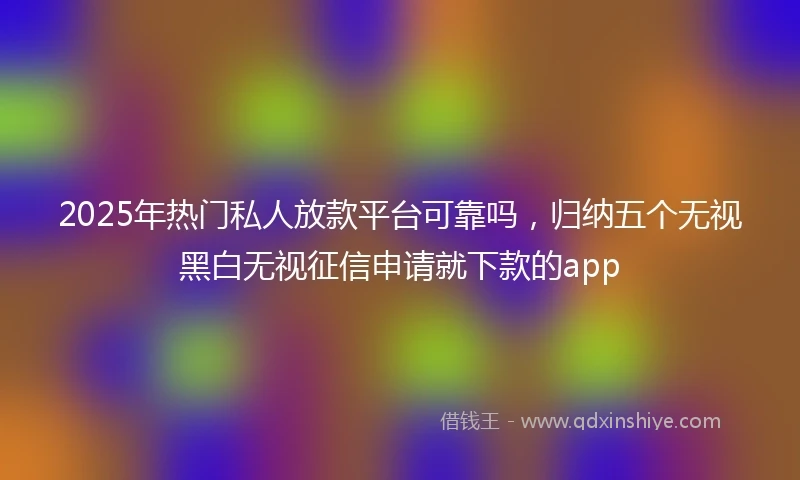 2025年热门私人放款平台可靠吗,归纳五个无视黑白无视征信申请就下款的app