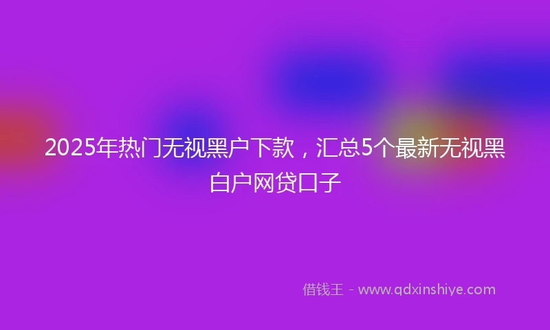2025年热门无视黑户下款，汇总5个最新无视黑白户网贷口子