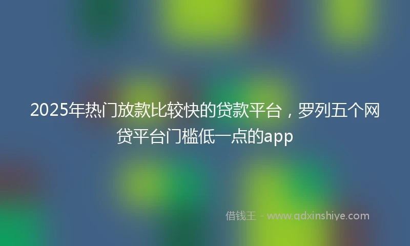 2025年热门放款比较快的贷款平台，罗列五个网贷平台门槛低一点的app
