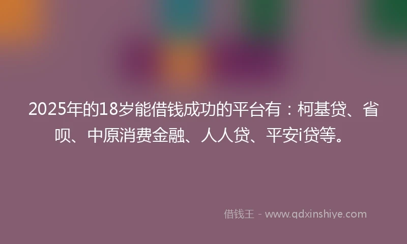 2025年的18岁能借钱成功的平台有：柯基贷、省呗、中原消费金融、人人贷、平安i贷等。