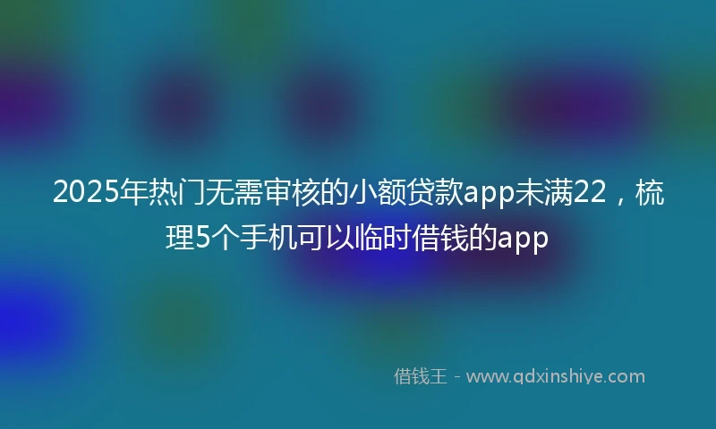2025年热门无需审核的小额贷款app未满22，梳理5个手机可以临时借钱的app