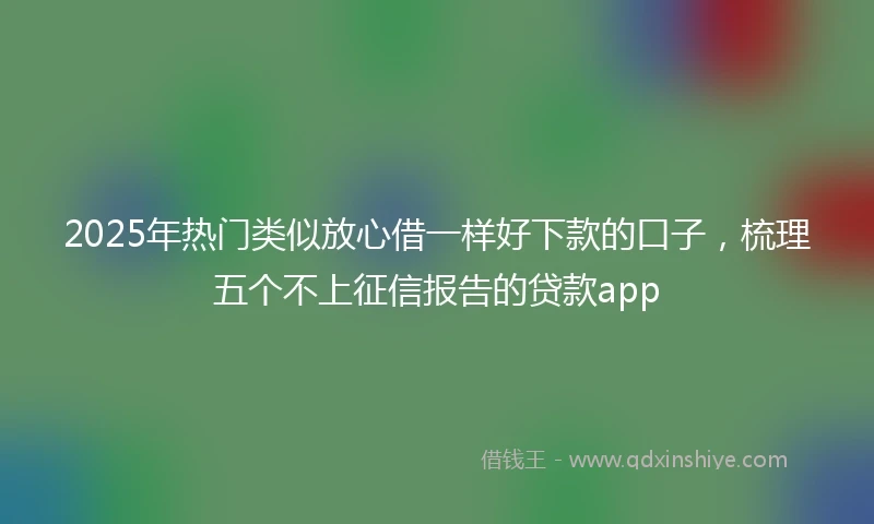 2025年热门类似放心借一样好下款的口子，梳理五个不上征信报告的贷款app