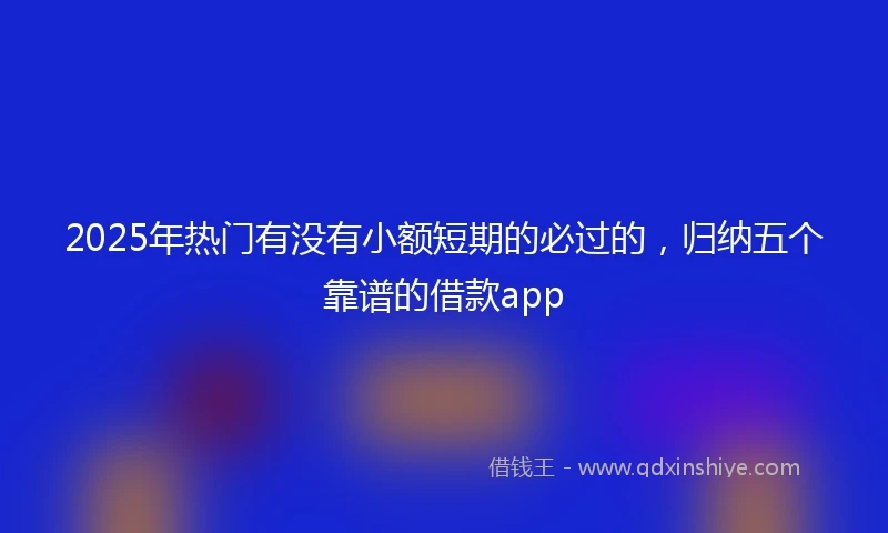 2025年热门有没有小额短期的必过的，归纳五个靠谱的借款app
