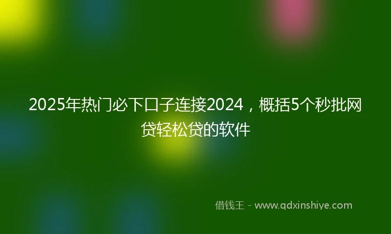 2025年热门必下口子连接2024，概括5个秒批网贷轻松贷的软件