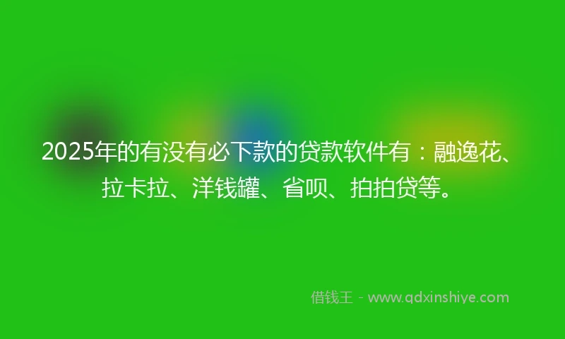 2025年的有没有必下款的贷款软件有：融逸花、拉卡拉、洋钱罐、省呗、拍拍贷等。